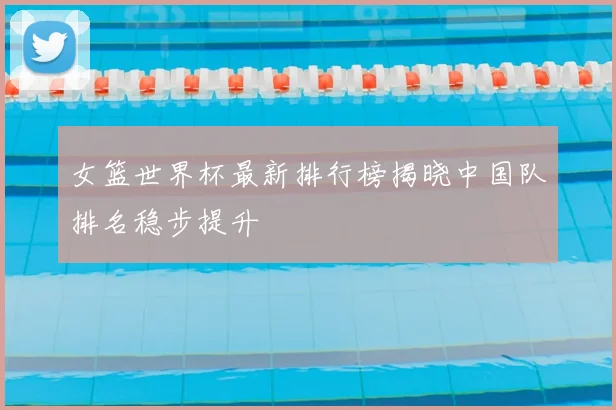 女篮世界杯最新排行榜揭晓中国队排名稳步提升