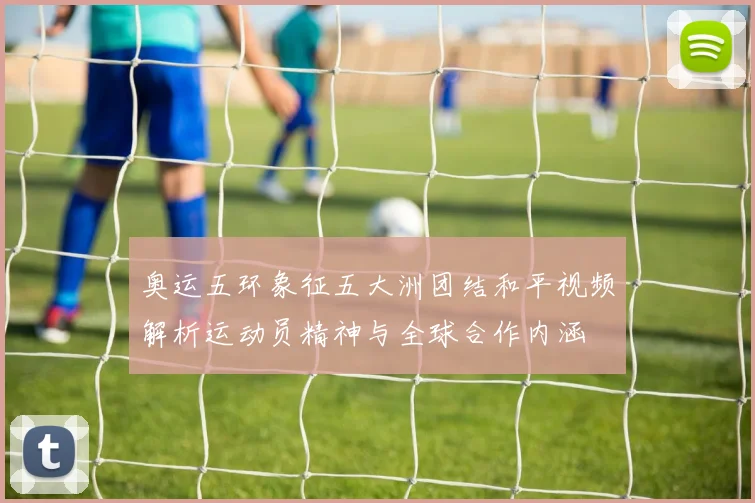 奥运五环象征五大洲团结和平视频解析运动员精神与全球合作内涵