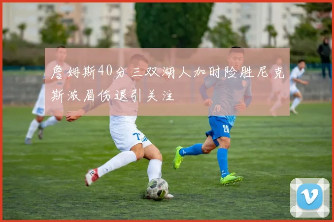 詹姆斯40分三双湖人加时险胜尼克斯浓眉伤退引关注
