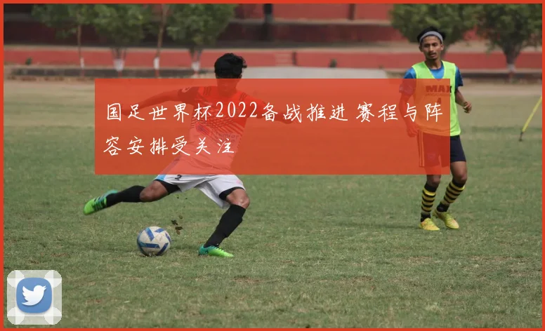 国足世界杯2022备战推进 赛程与阵容安排受关注