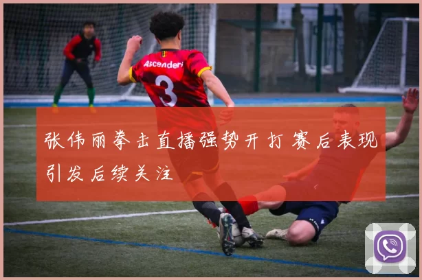 张伟丽拳击直播强势开打 赛后表现引发后续关注