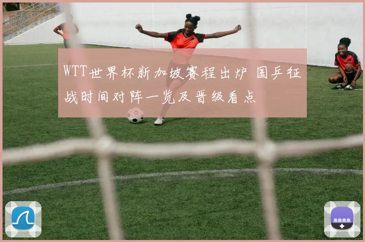 WTT世界杯新加坡赛程出炉 国乒征战时间对阵一览及晋级看点