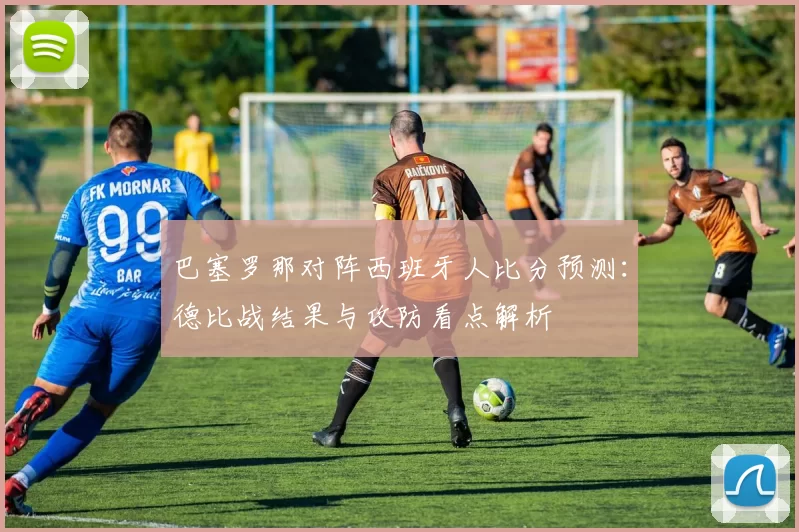 巴塞罗那对阵西班牙人比分预测：德比战结果与攻防看点解析