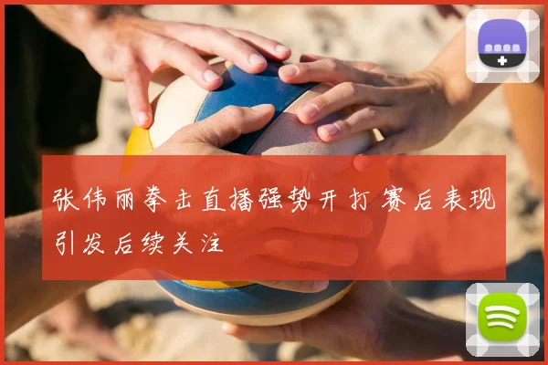张伟丽拳击直播强势开打 赛后表现引发后续关注