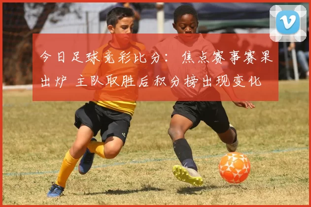 今日足球竞彩比分：焦点赛事赛果出炉 主队取胜后积分榜出现变化
