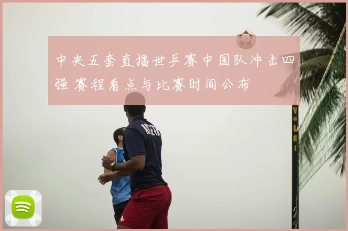 中央五套直播世乒赛中国队冲击四强 赛程看点与比赛时间公布