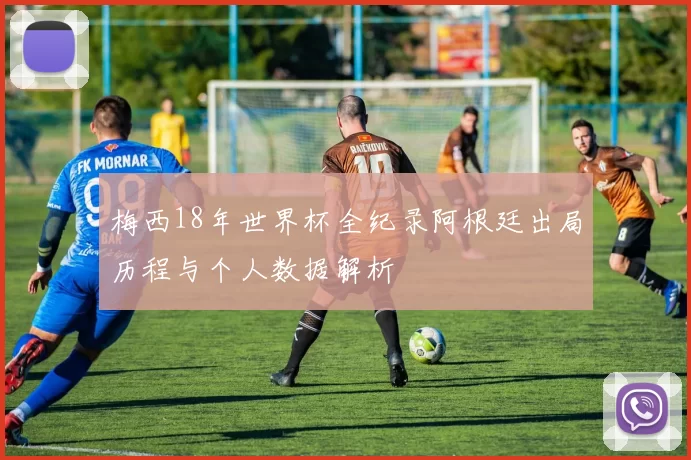 梅西18年世界杯全纪录阿根廷出局历程与个人数据解析