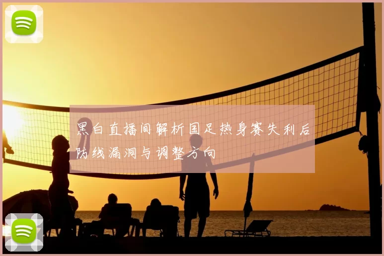 黑白直播间解析国足热身赛失利后防线漏洞与调整方向