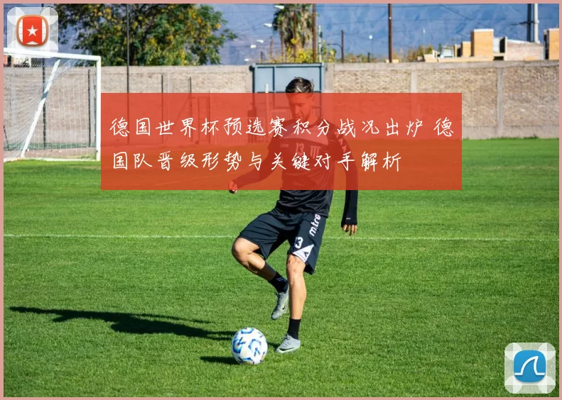 德国世界杯预选赛积分战况出炉 德国队晋级形势与关键对手解析