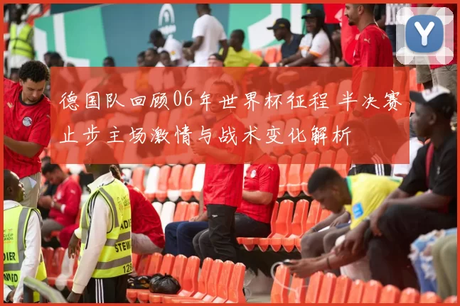 德国队回顾06年世界杯征程 半决赛止步主场激情与战术变化解析
