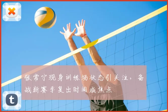 张常宁现身训练场状态引关注，备战新赛季复出时间成焦点