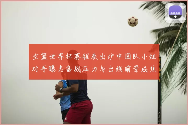 女篮世界杯赛程表出炉中国队小组对手曝光备战压力与出线前景成焦点