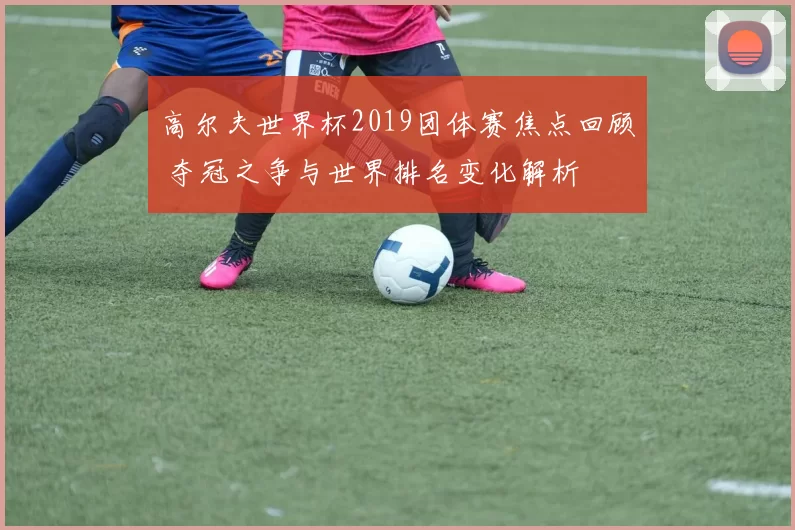 高尔夫世界杯2019团体赛焦点回顾 夺冠之争与世界排名变化解析
