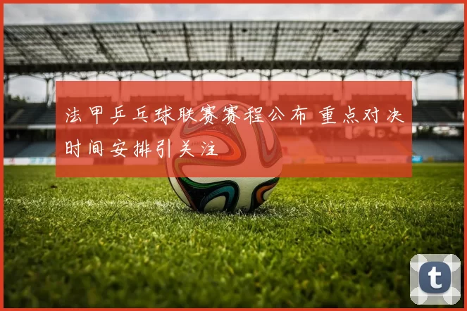 法甲乒乓球联赛赛程公布 重点对决时间安排引关注