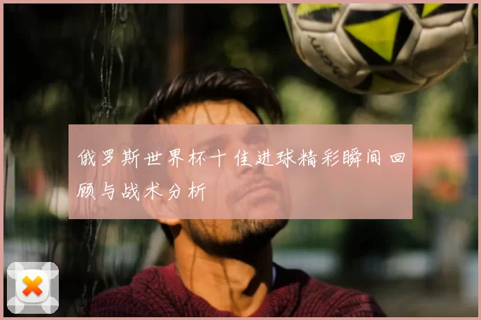 俄罗斯世界杯十佳进球精彩瞬间回顾与战术分析
