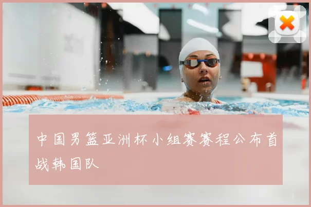中国男篮亚洲杯小组赛赛程公布首战韩国队