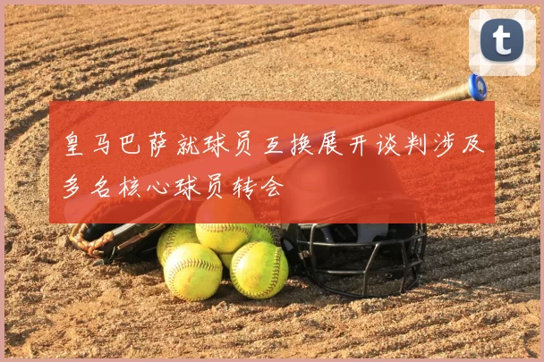 皇马巴萨就球员互换展开谈判涉及多名核心球员转会
