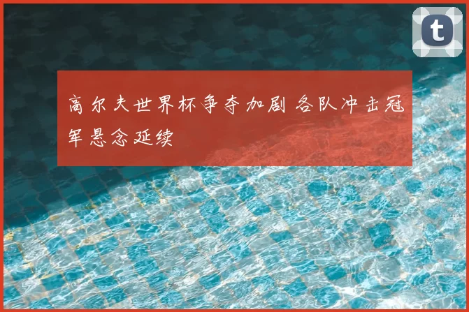 高尔夫世界杯争夺加剧 各队冲击冠军悬念延续