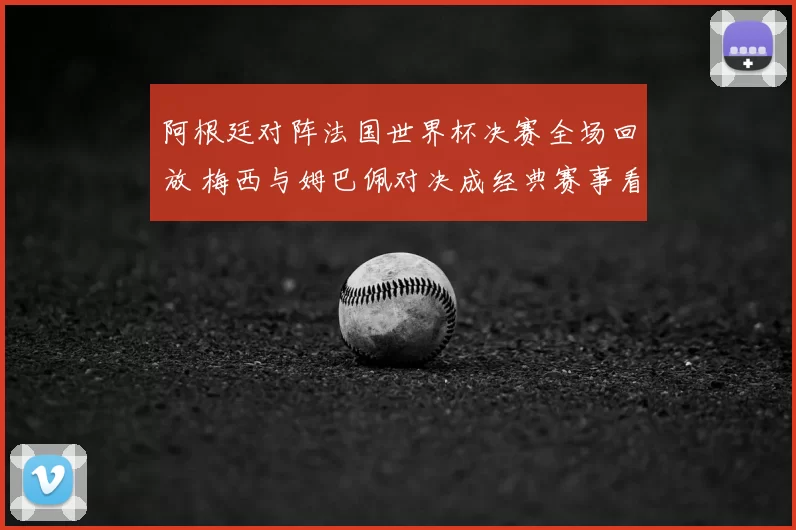阿根廷对阵法国世界杯决赛全场回放 梅西与姆巴佩对决成经典赛事看点
