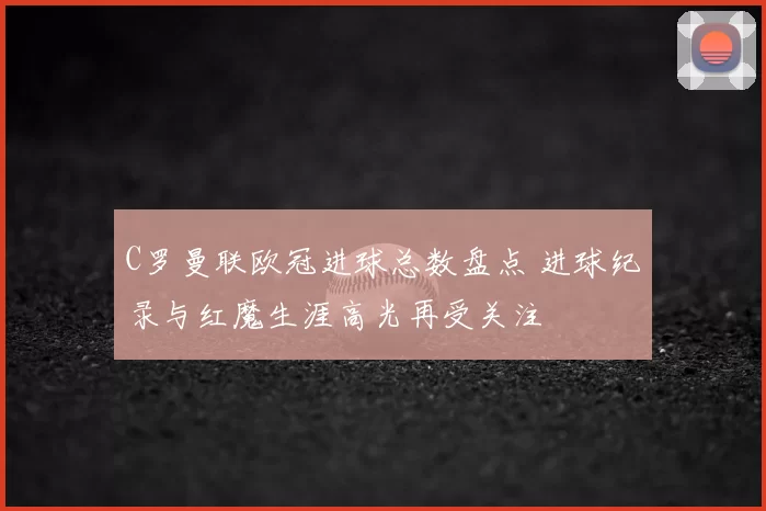 C罗曼联欧冠进球总数盘点 进球纪录与红魔生涯高光再受关注