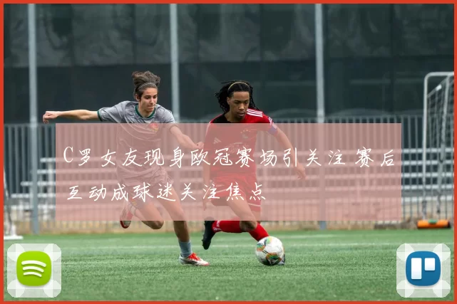 C罗女友现身欧冠赛场引关注 赛后互动成球迷关注焦点