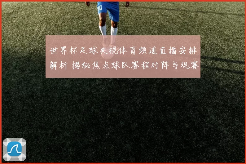 世界杯足球央视体育频道直播安排解析 揭秘焦点球队赛程对阵与观赛看点