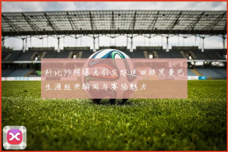 科比帅照曝光引发球迷回顾黑曼巴生涯经典瞬间与赛场魅力