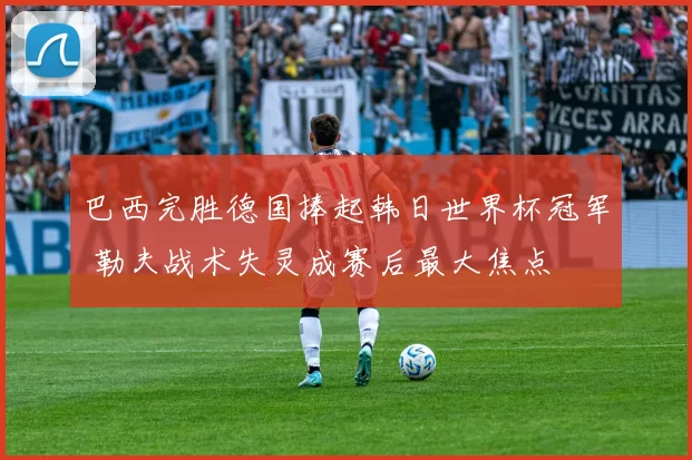 巴西完胜德国捧起韩日世界杯冠军 勒夫战术失灵成赛后最大焦点