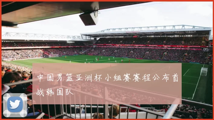 中国男篮亚洲杯小组赛赛程公布首战韩国队