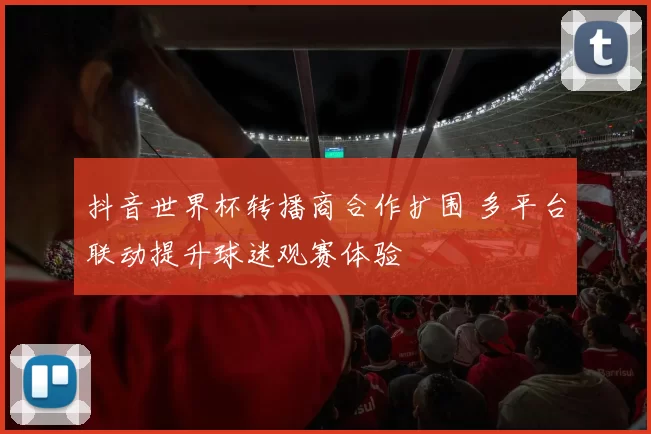 抖音世界杯转播商合作扩围 多平台联动提升球迷观赛体验