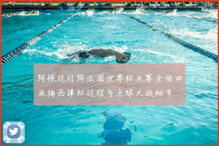 阿根廷对阵法国世界杯决赛全场回放梅西捧杯过程与点球大战细节