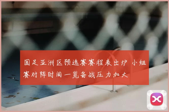 国足亚洲区预选赛赛程表出炉 小组赛对阵时间一览备战压力加大
