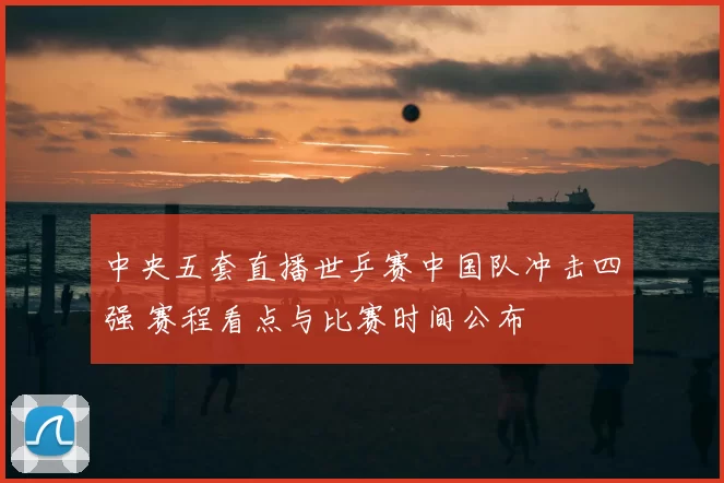 中央五套直播世乒赛中国队冲击四强 赛程看点与比赛时间公布