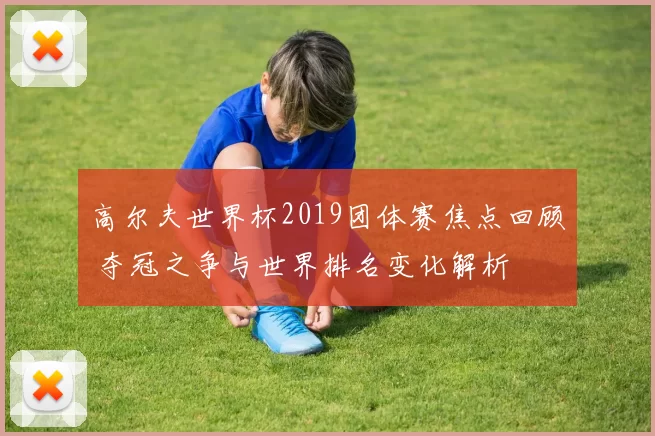 高尔夫世界杯2019团体赛焦点回顾 夺冠之争与世界排名变化解析