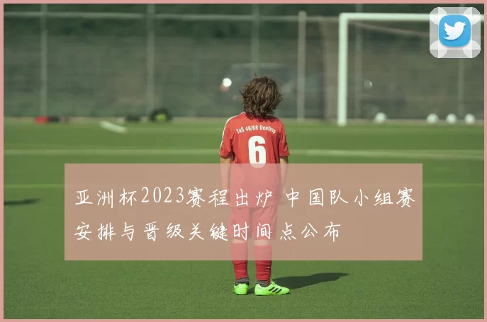 亚洲杯2023赛程出炉 中国队小组赛安排与晋级关键时间点公布