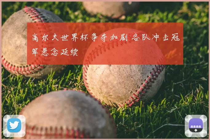 高尔夫世界杯争夺加剧 各队冲击冠军悬念延续