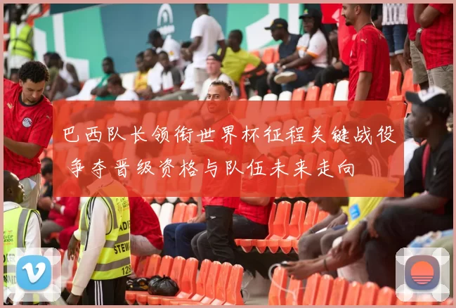 巴西队长领衔世界杯征程关键战役 争夺晋级资格与队伍未来走向