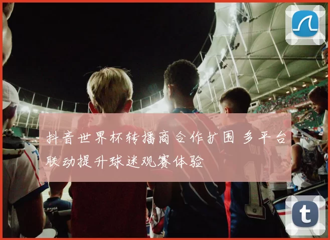 抖音世界杯转播商合作扩围 多平台联动提升球迷观赛体验