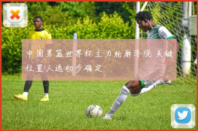 中国男篮世界杯主力轮廓浮现 关键位置人选初步确定